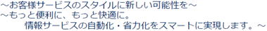 お客様サービスのスタイルに新しい可能性を、もっと便利に快適に。情報サービスの自動化、省力化をスマートに実現します。