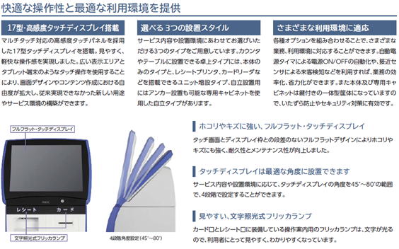 再来受付機:特徴 快適な操作性と最適な利用環境を提供 選べる3つの設置スタイル SATELLITEROBO-V 17インチマツチタッチ対応の高感度タッチパネルを採用。見やすく軽快な操作感を実現しました。